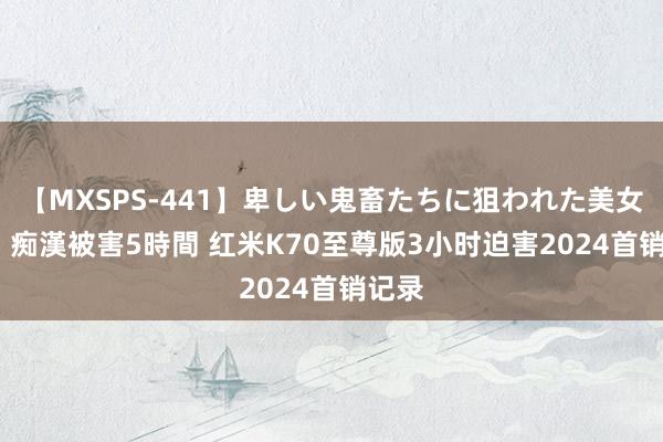 【MXSPS-441】卑しい鬼畜たちに狙われた美女15名 痴漢被害5時間 红米K70至尊版3小时迫害2024首销记录