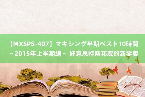 【MXSPS-407】マキシング半期ベスト10時間 ～2015年上半期編～ 好意思特斯邦威的新零卖