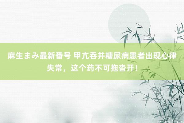 麻生まみ最新番号 甲亢吞并糖尿病患者出现心律失常，这个药不可拖沓开！