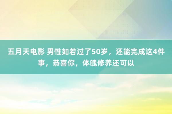 五月天电影 男性如若过了50岁，还能完成这4件事，恭喜你，体魄修养还可以