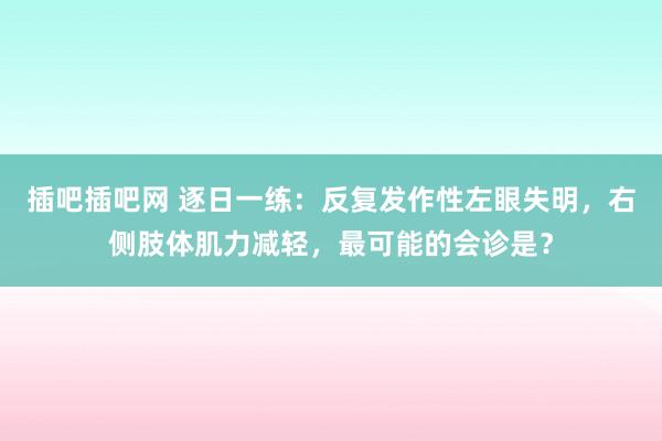 插吧插吧网 逐日一练：反复发作性左眼失明，右侧肢体肌力减轻，最可能的会诊是？