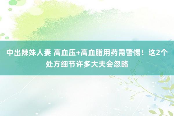 中出辣妹人妻 高血压+高血脂用药需警惕！这2个处方细节许多大夫会忽略