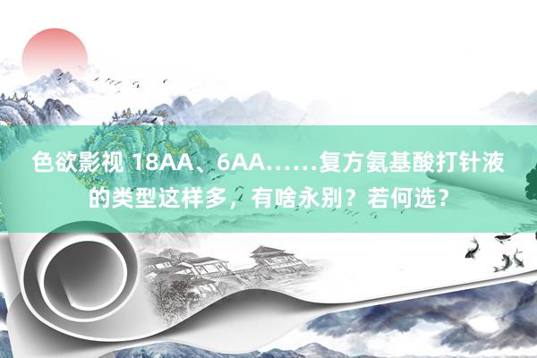 色欲影视 18AA、6AA……复方氨基酸打针液的类型这样多，有啥永别？若何选？