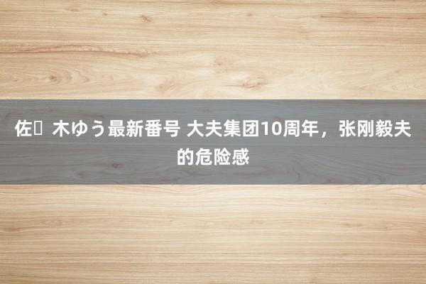 佐々木ゆう最新番号 大夫集团10周年，张刚毅夫的危险感