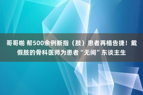 哥哥啪 帮500余例断指（肢）患者再植告捷！戴假肢的骨科医师为患者“无间”东谈主生