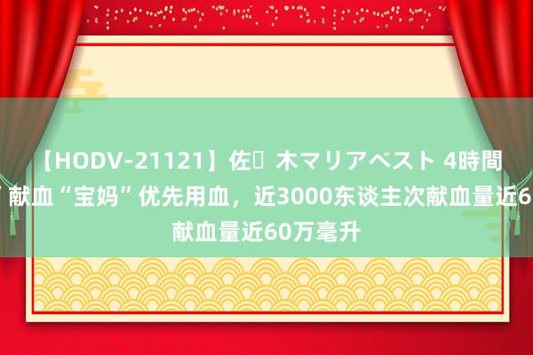 【HODV-21121】佐々木マリアベスト 4時間 “宝爸”献血“宝妈”优先用血，近3000东谈主次献血量近60万毫升