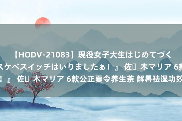 【HODV-21083】現役女子大生はじめてづくしのセックス 『私のドスケベスイッチはいりましたぁ！』 佐々木マリア 6款公正夏令养生茶 解暑祛湿功效好