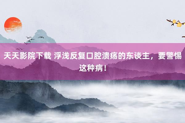 天天影院下载 浮浅反复口腔溃疡的东谈主，要警惕这种病！