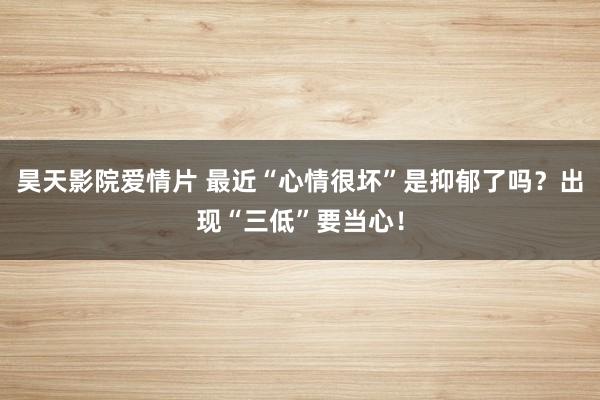 昊天影院爱情片 最近“心情很坏”是抑郁了吗？出现“三低”要当心！