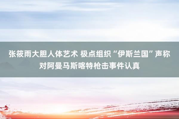 张筱雨大胆人体艺术 极点组织“伊斯兰国”声称对阿曼马斯喀特枪击事件认真