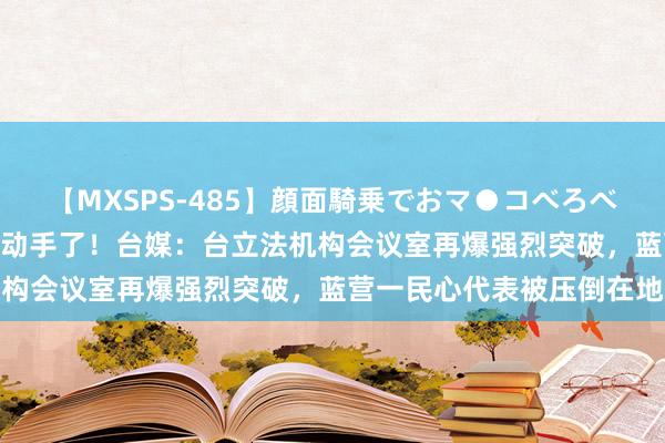 【MXSPS-485】顔面騎乗でおマ●コべろべろ！絶頂クンニ4時間 又动手了！台媒：台立法机构会议室再爆强烈突破，蓝营一民心代表被压倒在地