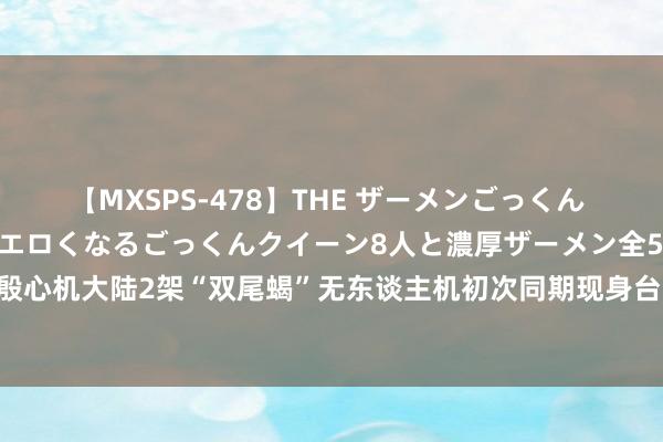 【MXSPS-478】THE ザーメンごっくん vol.2 飲めば飲むほどエロくなるごっくんクイーン8人と濃厚ザーメン全50発！ 台媒孔殷心机大陆2架“双尾蝎”无东谈主机初次同期现身台东部海域，“自满