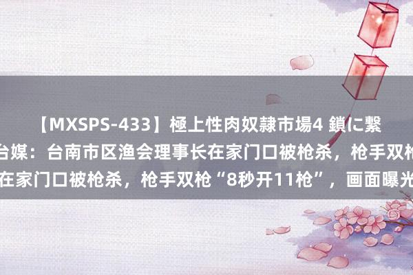 【MXSPS-433】極上性肉奴隷市場4 鎖に繋がれた囚われの女18名 台媒：台南市区渔会理事长在家门口被枪杀，枪手双枪“8秒开11枪”，画面曝光