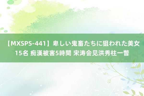 【MXSPS-441】卑しい鬼畜たちに狙われた美女15名 痴漢被害5時間 宋涛会见洪秀柱一瞥