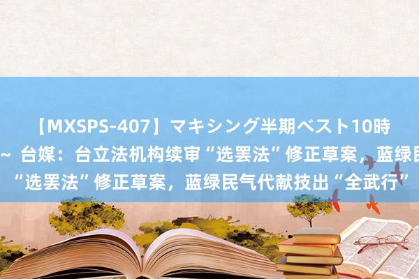 【MXSPS-407】マキシング半期ベスト10時間 ～2015年上半期編～ 台媒：台立法机构续审“选罢法”修正草案，蓝绿民气代献技出“全武行”