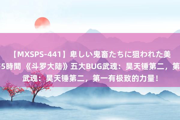 【MXSPS-441】卑しい鬼畜たちに狙われた美女15名 痴漢被害5時間 《斗罗大陆》五大BUG武魂：昊天锤第二，第一有极致的力量！