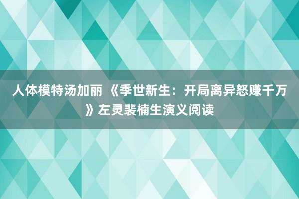 人体模特汤加丽 《季世新生：开局离异怒赚千万》左灵裴楠生演义阅读