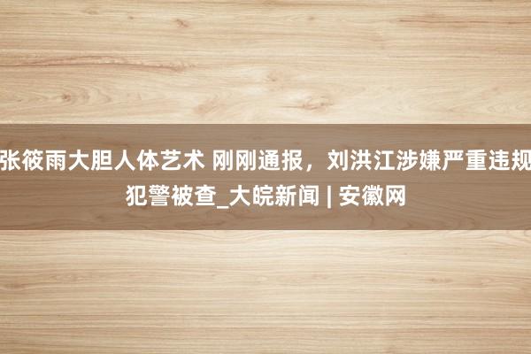 张筱雨大胆人体艺术 刚刚通报，刘洪江涉嫌严重违规犯警被查_大皖新闻 | 安徽网