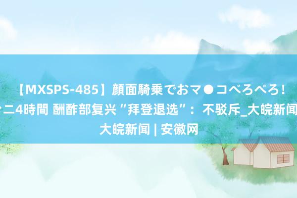 【MXSPS-485】顔面騎乗でおマ●コべろべろ！絶頂クンニ4時間 酬酢部复兴“拜登退选”：不驳斥_大皖新闻 | 安徽网