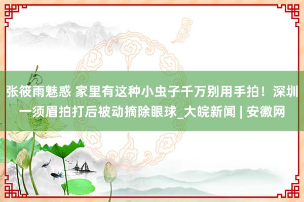 张筱雨魅惑 家里有这种小虫子千万别用手拍！深圳一须眉拍打后被动摘除眼球_大皖新闻 | 安徽网