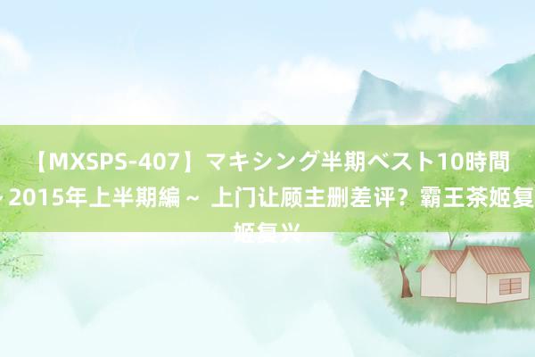 【MXSPS-407】マキシング半期ベスト10時間 ～2015年上半期編～ 上门让顾主删差评？霸王茶姬复兴