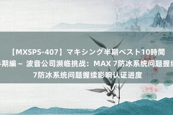 【MXSPS-407】マキシング半期ベスト10時間 ～2015年上半期編～ 波音公司濒临挑战：MAX 7防冰系统问题握续影响认证进度