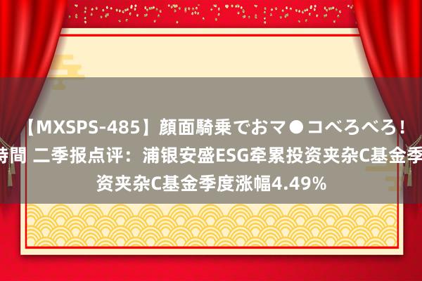 【MXSPS-485】顔面騎乗でおマ●コべろべろ！絶頂クンニ4時間 二季报点评：浦银安盛ESG牵累投资夹杂C基金季度涨幅4.49%