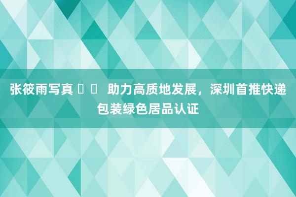 张筱雨写真 		 助力高质地发展，深圳首推快递包装绿色居品认证