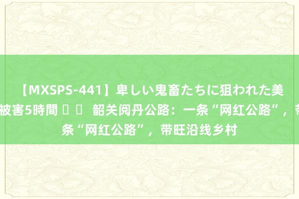 【MXSPS-441】卑しい鬼畜たちに狙われた美女15名 痴漢被害5時間 		 韶关阅丹公路：一条“网红公路”，带旺沿线乡村