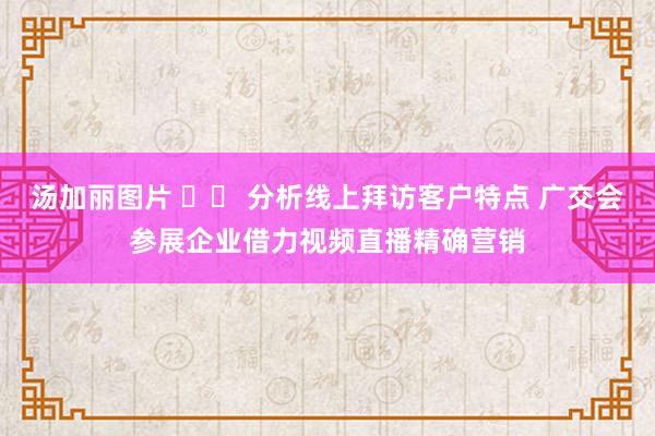 汤加丽图片 		 分析线上拜访客户特点 广交会参展企业借力视频直播精确营销