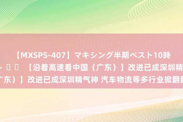 【MXSPS-407】マキシング半期ベスト10時間 ～2015年上半期編～ 		 【沿着高速看中国（广东）】改进已成深圳精气神 汽车物流等多行业掀翻新波浪