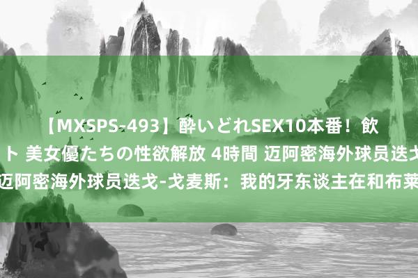 【MXSPS-493】酔いどれSEX10本番！飲んで揉まれてオールナイト 美女優たちの性欲解放 4時間 迈阿密海外球员迭戈-戈麦斯：我的牙东谈主在和布莱顿商量