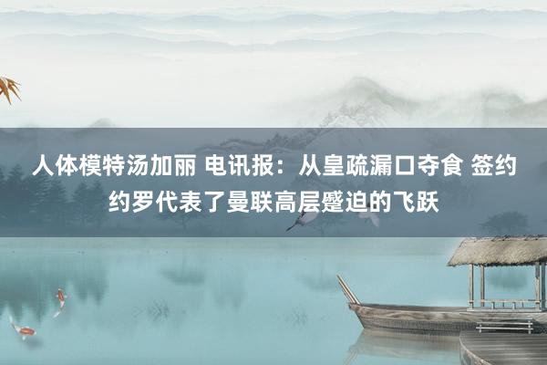 人体模特汤加丽 电讯报：从皇疏漏口夺食 签约约罗代表了曼联高层蹙迫的飞跃