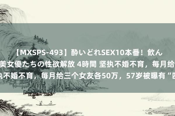 【MXSPS-493】酔いどれSEX10本番！飲んで揉まれてオールナイト 美女優たちの性欲解放 4時間 坚执不婚不育，每月给三个女友各50万，57岁被曝有“四奶”？