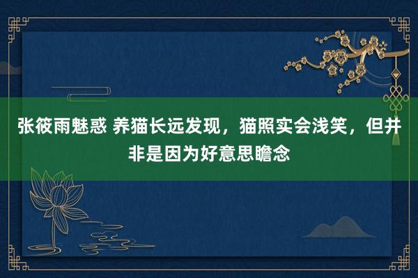 张筱雨魅惑 养猫长远发现，猫照实会浅笑，但并非是因为好意思瞻念