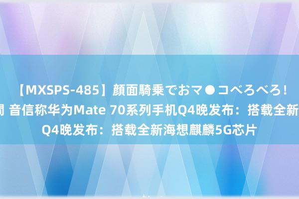 【MXSPS-485】顔面騎乗でおマ●コべろべろ！絶頂クンニ4時間 音信称华为Mate 70系列手机Q4晚发布：搭载全新海想麒麟5G芯片