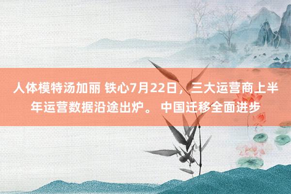 人体模特汤加丽 铁心7月22日，三大运营商上半年运营数据沿途出炉。 中国迁移全面进步