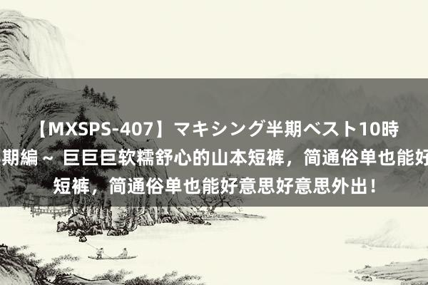 【MXSPS-407】マキシング半期ベスト10時間 ～2015年上半期編～ 巨巨巨软糯舒心的山本短裤，简通俗单也能好意思好意思外出！