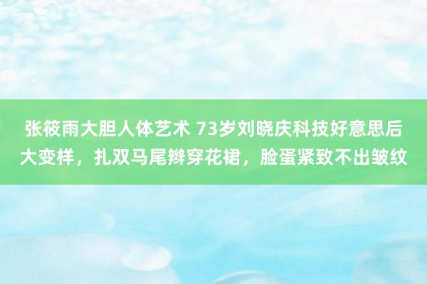 张筱雨大胆人体艺术 73岁刘晓庆科技好意思后大变样，扎双马尾辫穿花裙，脸蛋紧致不出皱纹