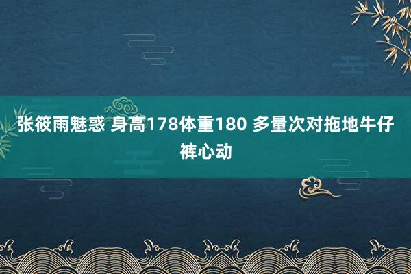 张筱雨魅惑 身高178体重180 多量次对拖地牛仔裤心动