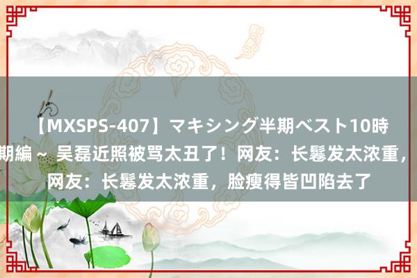 【MXSPS-407】マキシング半期ベスト10時間 ～2015年上半期編～ 吴磊近照被骂太丑了！网友：长鬈发太浓重，脸瘦得皆凹陷去了