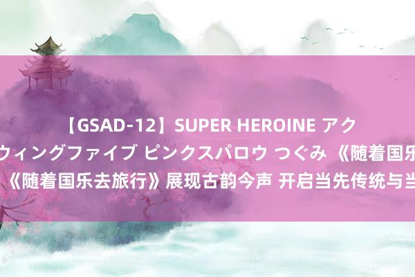 【GSAD-12】SUPER HEROINE アクションウォーズ 超翼戦隊ウィングファイブ ピンクスパロウ つぐみ 《随着国乐去旅行》展现古韵今声 开启当先传统与当代的文化对话