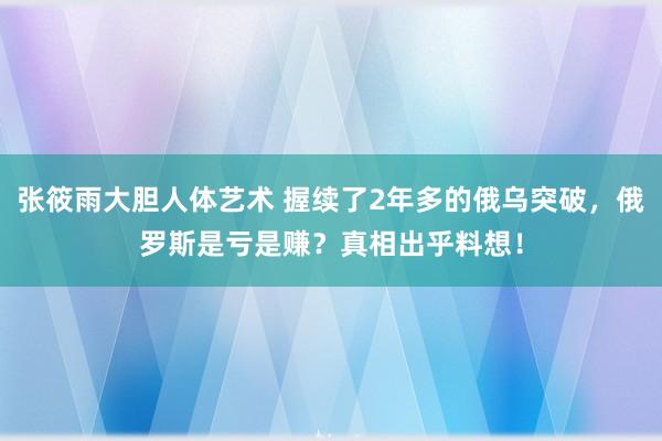 张筱雨大胆人体艺术 握续了2年多的俄乌突破，俄罗斯是亏是赚？真相出乎料想！