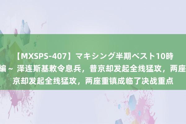 【MXSPS-407】マキシング半期ベスト10時間 ～2015年上半期編～ 泽连斯基敕令息兵，普京却发起全线猛攻，两座重镇成临了决战重点