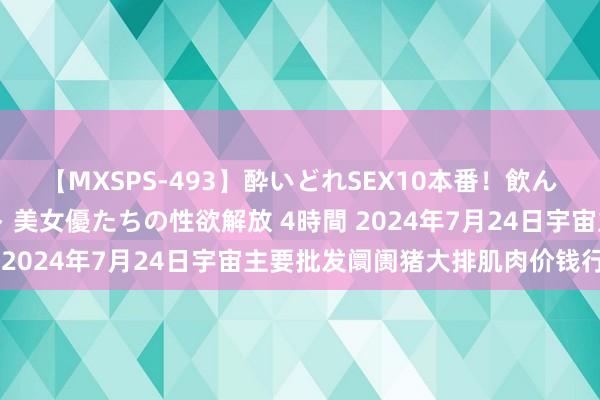 【MXSPS-493】酔いどれSEX10本番！飲んで揉まれてオールナイト 美女優たちの性欲解放 4時間 2024年7月24日宇宙主要批发阛阓猪大排肌肉价钱行情