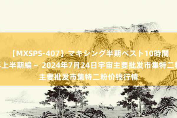 【MXSPS-407】マキシング半期ベスト10時間 ～2015年上半期編～ 2024年7月24日宇宙主要批发市集特二粉价钱行情