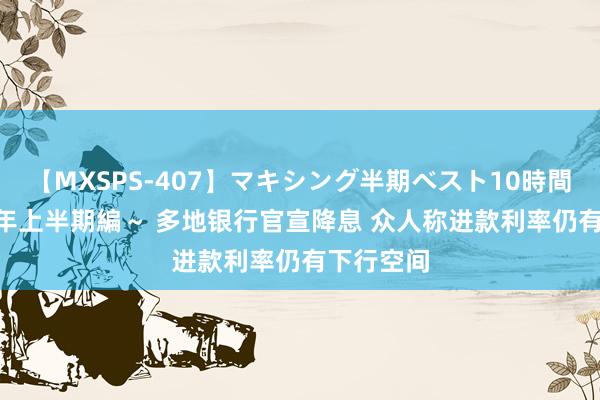 【MXSPS-407】マキシング半期ベスト10時間 ～2015年上半期編～ 多地银行官宣降息 众人称进款利率仍有下行空间