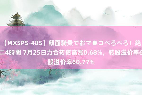 【MXSPS-485】顔面騎乗でおマ●コべろべろ！絶頂クンニ4時間 7月25日力合转债高涨0.68%，转股溢价率60.77%