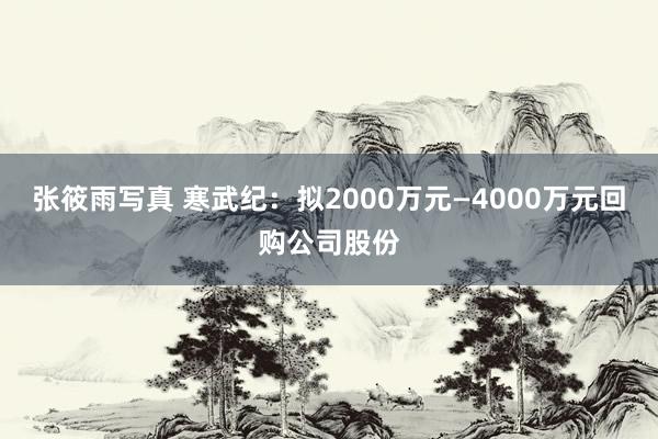 张筱雨写真 寒武纪：拟2000万元—4000万元回购公司股份