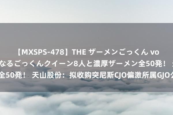 【MXSPS-478】THE ザーメンごっくん vol.2 飲めば飲むほどエロくなるごっくんクイーン8人と濃厚ザーメン全50発！ 天山股份：拟收购突尼斯CJO偏激所属GJO公司100%的股权